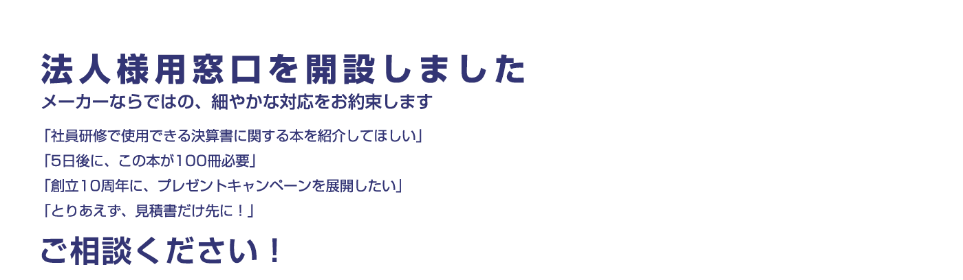 法人様用窓口を開設しました ～メーカーならではの細やかな対応をお約束致します | 「社員研修で使用できる決算書に関する本を紹介してほしい」「5日後に、この本が100冊必要」「創立10周年に、プレゼントキャンペーンを展開したい」「とりあえず、見積書だけ先に！」…ご相談ください！