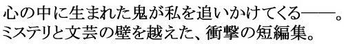 心の中に生まれた鬼が私を追いかけてくる——。ミステリと文芸の壁を越えた、衝撃の短編集。